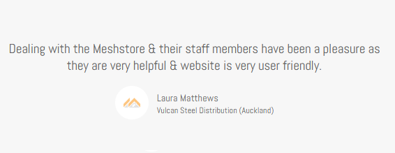 Meshstore Client testimonial from Laura Matthews Vulcan Steel Distribution (Auckland) "Dealing with Meshstore & their staff members has been a pleasure as they are very helpful and the website is very user friendly