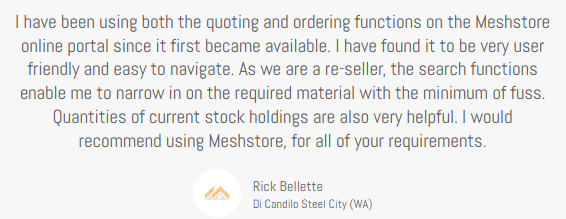 Client Testimonial, Rick Bellette, Di Candilo Steel City (WA) review, I have been using the quoting and ordering functions on Meshstore since it became available,. I have found it to be very user friendly and easy to navigate. As we are a reseller the search functions enable me to narrow in on hte required material with the minimum of fuss. Quantities of current stock holdings are slso very helpful. I would recommend using Meshstore for all your requirements