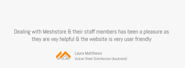 Meshstore Client testimonial from Laura Matthews Vulcan Steel Distribution (Auckland) "Dealing with Meshstore & their staff members has been a pleasure as they are very helpful and the website is very user friendly