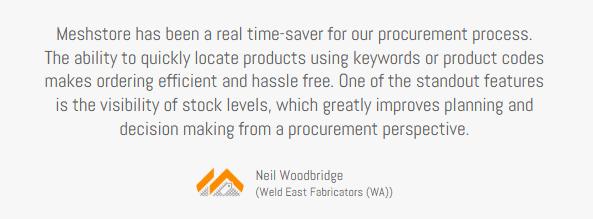 Client testimonial, Neil Woodbridge, Weld East Fabricators (WA), Meshstore has been a real time-saver for our procurement process. The ability to quickly locate products using keywords or product codes makes ordering efficient and hassle-free. One of the standout features is the visibility of stock levels, which greatly improves planning and decision-making from a procurement perspective.