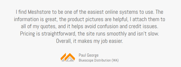 Client testimonial, Paul George Bluescope Distribution (WA) I find the Mesh store to be one of the easiest online systems to use. The information is great. The product pictures are helpful — I attach them to all my quotes, and it helps avoid any confusion or credit issues. Pricing is straightforward. The site runs smoothly and isn’t slow. Overall, it makes my job a lot easier.